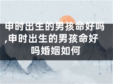 申时出生的男孩命好吗,申时出生的男孩命好吗婚姻如何