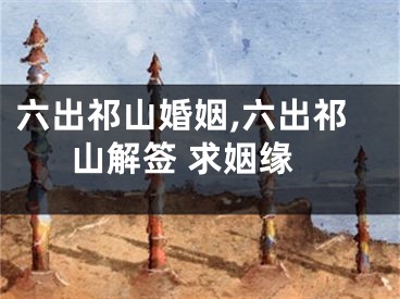 六出祁山婚姻,六出祁山解签 求姻缘