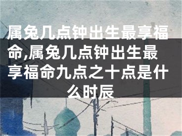 属兔几点钟出生最享福命,属兔几点钟出生最享福命九点之十点是什么时辰