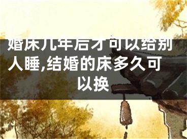 婚床几年后才可以给别人睡,结婚的床多久可以换