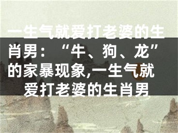 一生气就爱打老婆的生肖男：“牛、狗、龙”的家暴现象,一生气就爱打老婆的生肖男