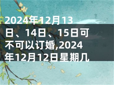 2024年12月13日、14日、15日可不可以订婚,2024年12月12日星期几