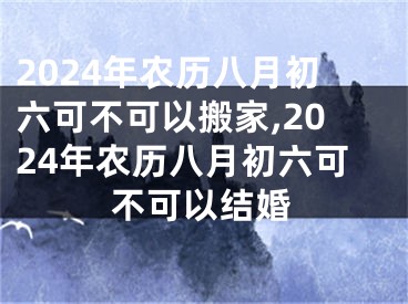 2024年农历八月初六可不可以搬家,2024年农历八月初六可不可以结婚