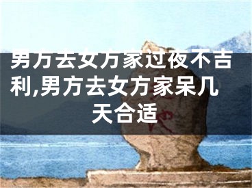 男方去女方家过夜不吉利,男方去女方家呆几天合适