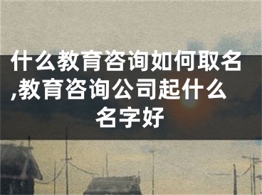 什么教育咨询如何取名,教育咨询公司起什么名字好