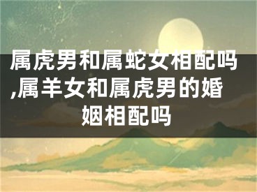 属虎男和属蛇女相配吗,属羊女和属虎男的婚姻相配吗