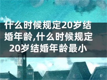 什么时候规定20岁结婚年龄,什么时候规定20岁结婚年龄最小