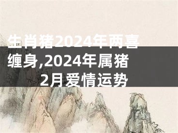 生肖猪2024年两喜缠身,2024年属猪2月爱情运势