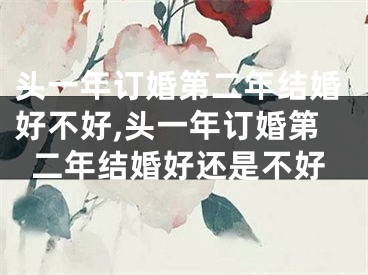 头一年订婚第二年结婚好不好,头一年订婚第二年结婚好还是不好