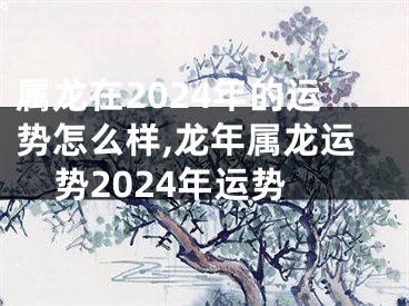 属龙在2024年的运势怎么样,龙年属龙运势2024年运势
