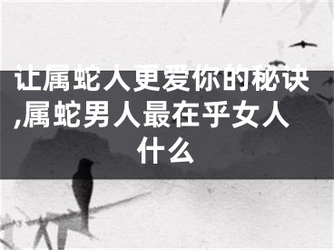 让属蛇人更爱你的秘诀,属蛇男人最在乎女人什么