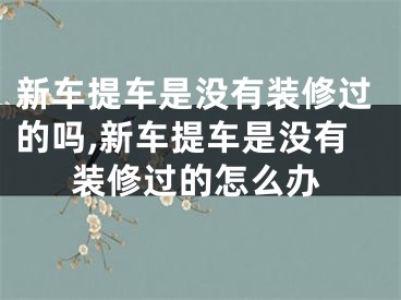新车提车是没有装修过的吗,新车提车是没有装修过的怎么办