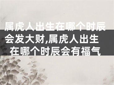 属虎人出生在哪个时辰会发大财,属虎人出生在哪个时辰会有福气