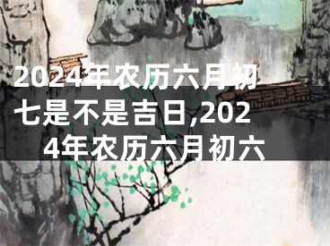 2024年农历六月初七是不是吉日,2024年农历六月初六