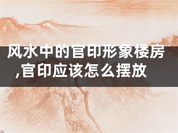 风水中的官印形象楼房,官印应该怎么摆放