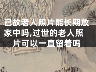已故老人照片能长期放家中吗,过世的老人照片可以一直留着吗