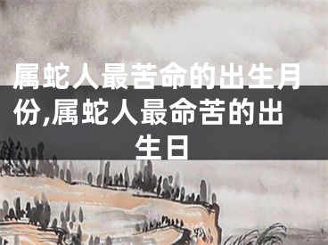 属蛇人最苦命的出生月份,属蛇人最命苦的出生日