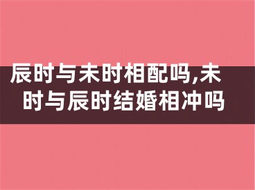 辰时与未时相配吗,未时与辰时结婚相冲吗