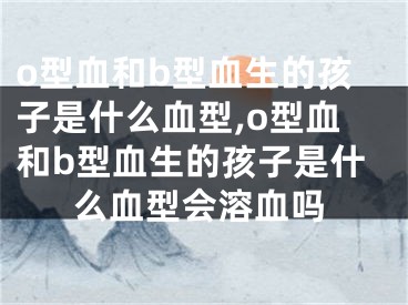 o型血和b型血生的孩子是什么血型,o型血和b型血生的孩子是什么血型会溶血吗