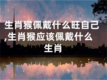生肖猴佩戴什么旺自己,生肖猴应该佩戴什么生肖