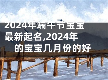 2024年端午节宝宝最新起名,2024年的宝宝几月份的好