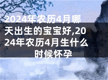 2024年农历4月哪天出生的宝宝好,2024年农历4月生什么时候怀孕