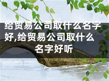 给贸易公司取什么名字好,给贸易公司取什么名字好听