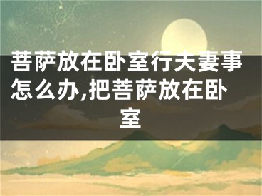 菩萨放在卧室行夫妻事怎么办,把菩萨放在卧室