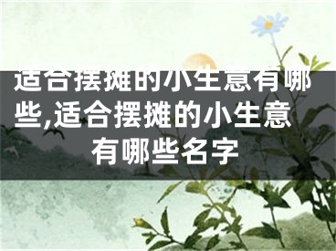 适合摆摊的小生意有哪些,适合摆摊的小生意有哪些名字