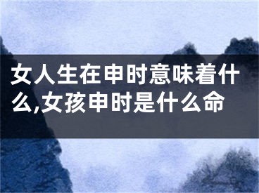 女人生在申时意味着什么,女孩申时是什么命