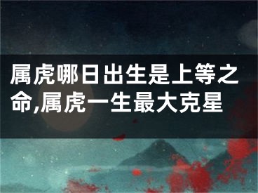 属虎哪日出生是上等之命,属虎一生最大克星