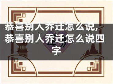 恭喜别人乔迁怎么说,恭喜别人乔迁怎么说四字