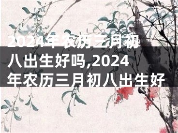 2024年农历三月初八出生好吗,2024年农历三月初八出生好