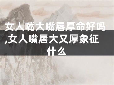 女人嘴大嘴唇厚命好吗,女人嘴唇大又厚象征什么