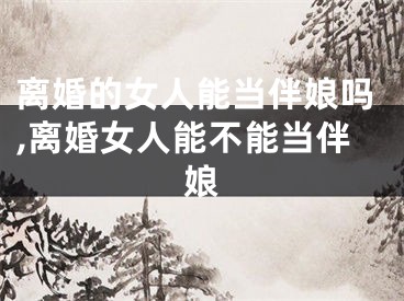 离婚的女人能当伴娘吗,离婚女人能不能当伴娘
