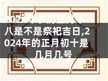 2024年农历正月十八是不是祭祀吉日,2024年的正月初十是几月几号