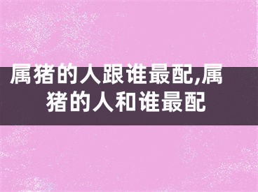 属猪的人跟谁最配,属猪的人和谁最配