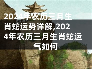 2024年农历三月生肖蛇运势详解,2024年农历三月生肖蛇运气如何