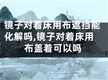 镜子对着床用布遮挡能化解吗,镜子对着床用布盖着可以吗