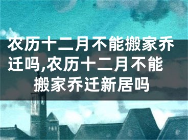 农历十二月不能搬家乔迁吗,农历十二月不能搬家乔迁新居吗
