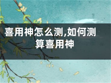 喜用神怎么测,如何测算喜用神