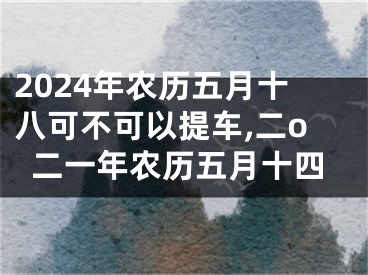 2024年农历五月十八可不可以提车,二o二一年农历五月十四