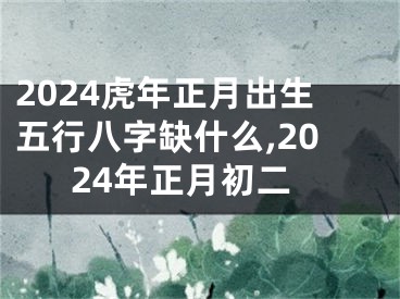 2024虎年正月出生五行八字缺什么,2024年正月初二