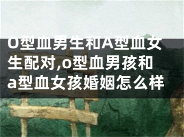 O型血男生和A型血女生配对,o型血男孩和a型血女孩婚姻怎么样