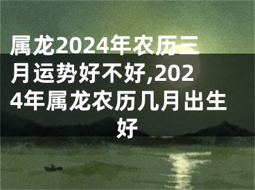 属龙2024年农历三月运势好不好,2024年属龙农历几月出生好