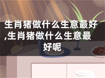 生肖猪做什么生意最好,生肖猪做什么生意最好呢