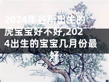 2024年谷雨出生的虎宝宝好不好,2024出生的宝宝几月份最好