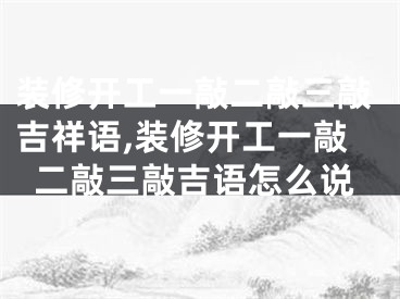 装修开工一敲二敲三敲吉祥语,装修开工一敲二敲三敲吉语怎么说