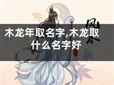 木龙年取名字,木龙取什么名字好
