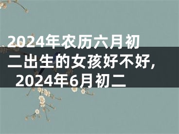 2024年农历六月初二出生的女孩好不好,2024年6月初二